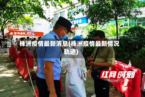 株洲疫情最新消息(株洲疫情最新情况轨迹)