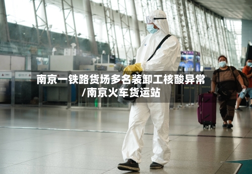 南京一铁路货场多名装卸工核酸异常/南京火车货运站