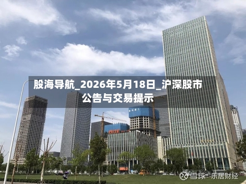 股海导航_2026年5月18日_沪深股市公告与交易提示
