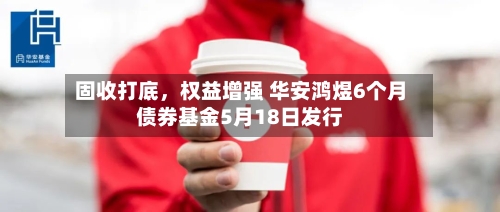 固收打底，权益增强 华安鸿煜6个月债券基金5月18日发行