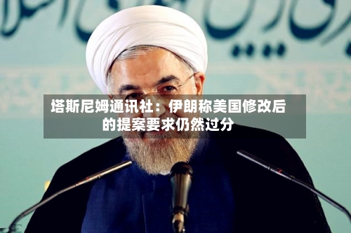 塔斯尼姆通讯社：伊朗称美国修改后的提案要求仍然过分-第3张图片