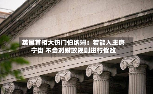 英国首相大热门伯纳姆:若能入主唐宁街 不会对财政规则进行修改