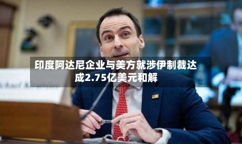 印度阿达尼企业与美方就涉伊制裁达成2.75亿美元和解
