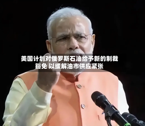 美国计划对俄罗斯石油给予新的制裁豁免 以缓解油市供应紧张