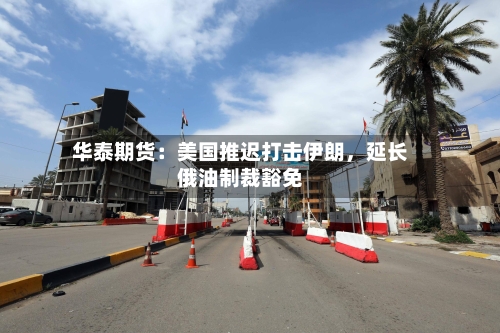 华泰期货：美国推迟打击伊朗	，延长俄油制裁豁免-第2张图片
