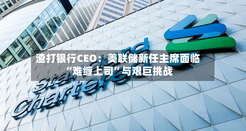 渣打银行CEO：美联储新任主席面临“难缠上司	”与艰巨挑战-第2张图片