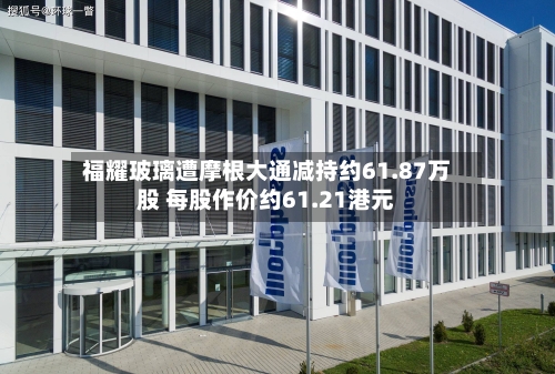福耀玻璃遭摩根大通减持约61.87万股 每股作价约61.21港元