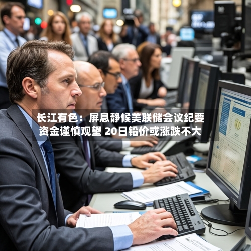 长江有色：屏息静候美联储会议纪要资金谨慎观望 20日铅价或涨跌不大