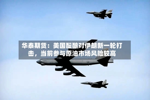 华泰期货:美国酝酿对伊朗新一轮打击,当前参与原油市场风险较高