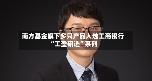 南方基金旗下多只产品入选工商银行“工盈研选”系列-第3张图片