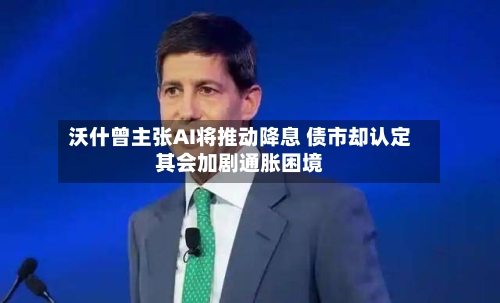 沃什曾主张AI将推动降息 债市却认定其会加剧通胀困境