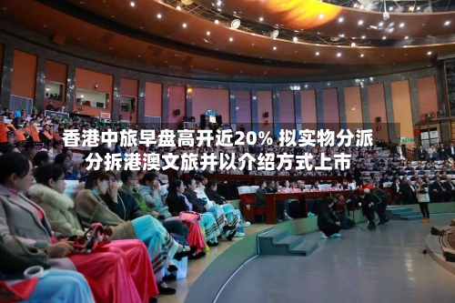 香港中旅早盘高开近20% 拟实物分派分拆港澳文旅并以介绍方式上市-第2张图片