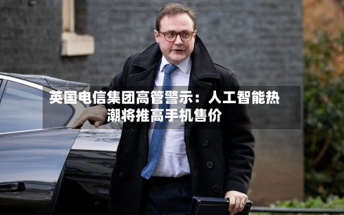 英国电信集团高管警示:人工智能热潮将推高手机售价-第2张图片