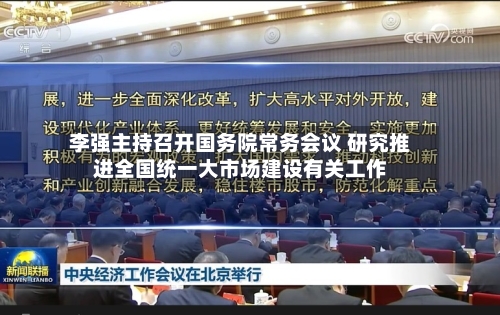 李强主持召开国务院常务会议 研究推进全国统一大市场建设有关工作