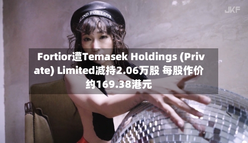 Fortior遭Temasek Holdings (Private) Limited减持2.06万股 每股作价约169.38港元-第2张图片