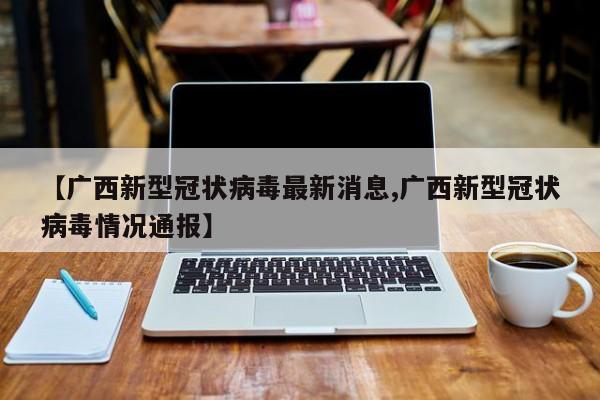 【广西新型冠状病毒最新消息,广西新型冠状病毒情况通报】
