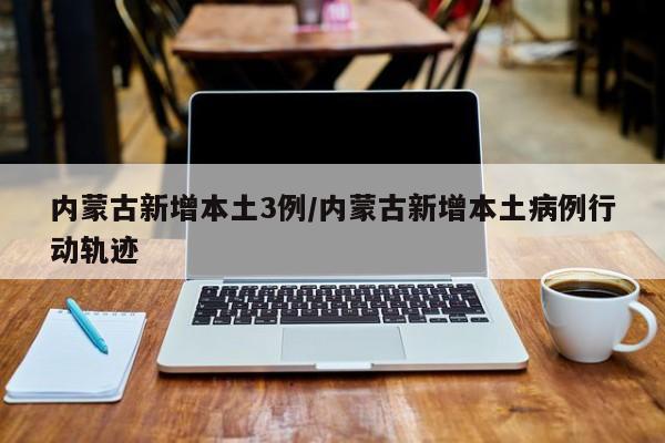 内蒙古新增本土3例/内蒙古新增本土病例行动轨迹