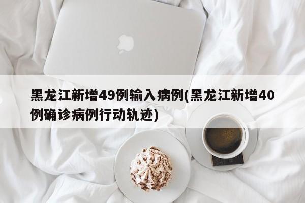 黑龙江新增49例输入病例(黑龙江新增40例确诊病例行动轨迹)