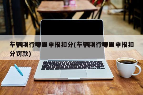 车辆限行哪里申报扣分(车辆限行哪里申报扣分罚款)