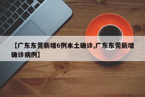 【广东东莞新增6例本土确诊,广东东莞新增确诊病例】