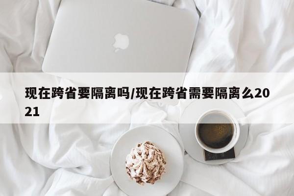 现在跨省要隔离吗/现在跨省需要隔离么2021