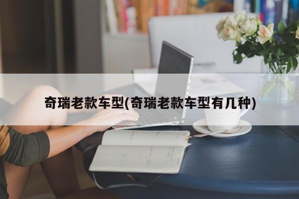 奇瑞老款车型(奇瑞老款车型有几种)