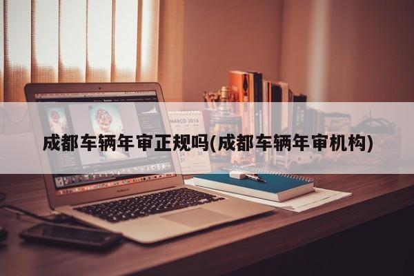 成都车辆年审正规吗(成都车辆年审机构)
