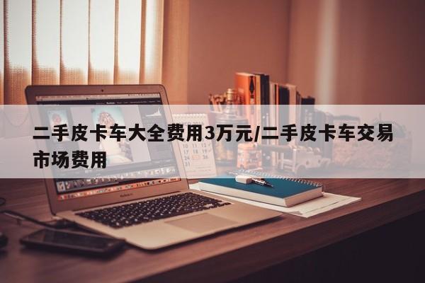 二手皮卡车大全费用3万元/二手皮卡车交易市场费用