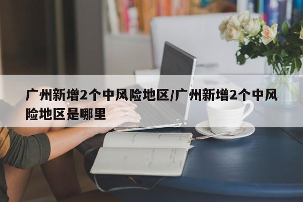 广州新增2个中风险地区/广州新增2个中风险地区是哪里
