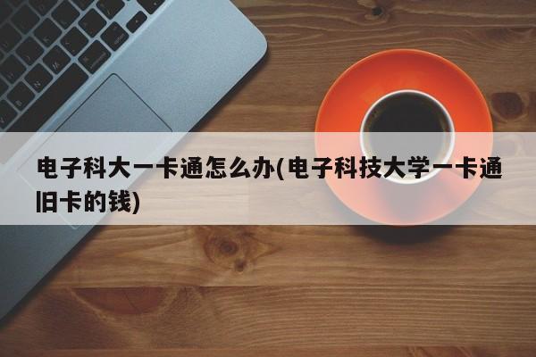 电子科大一卡通怎么办(电子科技大学一卡通旧卡的钱)