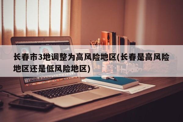 长春市3地调整为高风险地区(长春是高风险地区还是低风险地区)