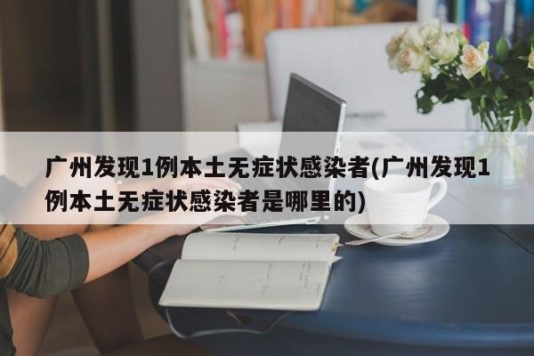 广州发现1例本土无症状感染者(广州发现1例本土无症状感染者是哪里的)