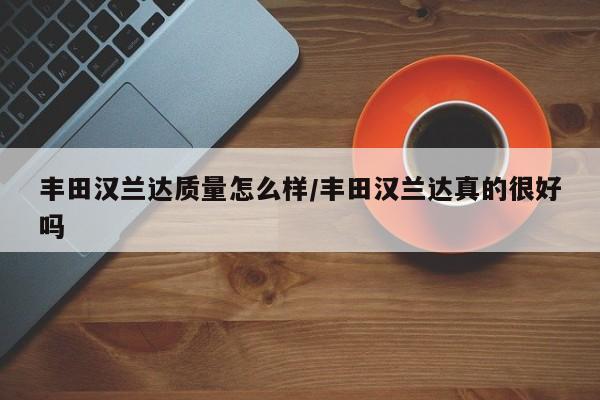 丰田汉兰达质量怎么样/丰田汉兰达真的很好吗
