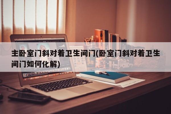 主卧室门斜对着卫生间门(卧室门斜对着卫生间门如何化解)