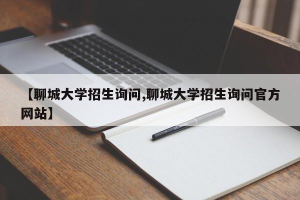 【聊城大学招生询问,聊城大学招生询问官方网站】