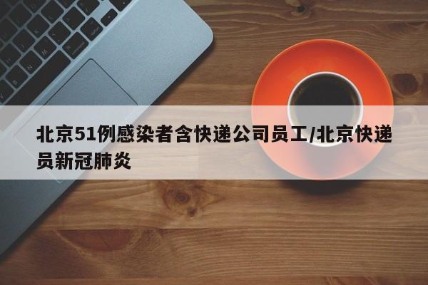 北京51例感染者含快递公司员工/北京快递员新冠肺炎