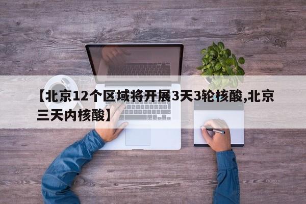 【北京12个区域将开展3天3轮核酸,北京 三天内核酸】