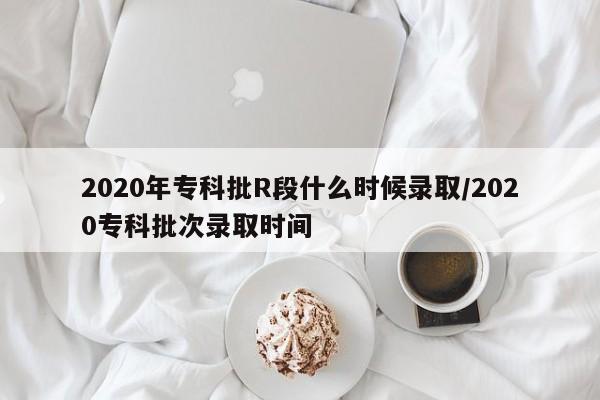 2020年专科批R段什么时候录取/2020专科批次录取时间