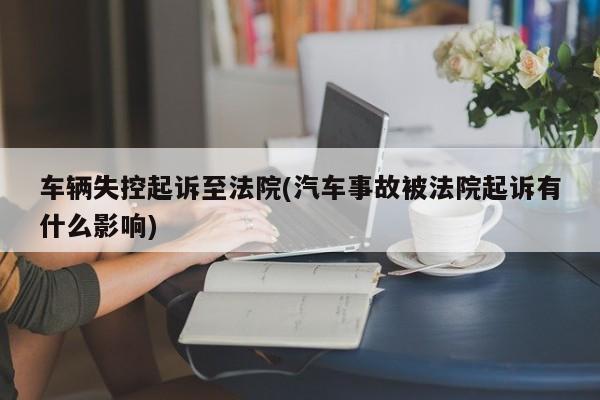 车辆失控起诉至法院(汽车事故被法院起诉有什么影响)