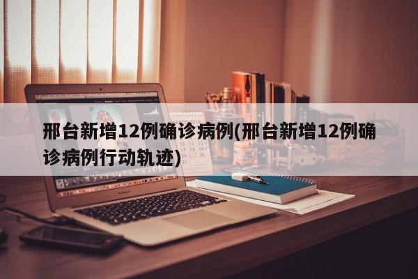 邢台新增12例确诊病例(邢台新增12例确诊病例行动轨迹)