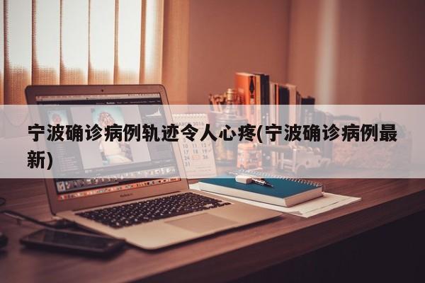 宁波确诊病例轨迹令人心疼(宁波确诊病例最新)