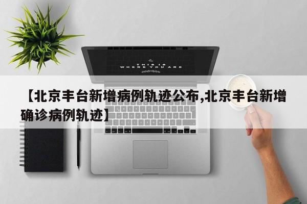 【北京丰台新增病例轨迹公布,北京丰台新增确诊病例轨迹】