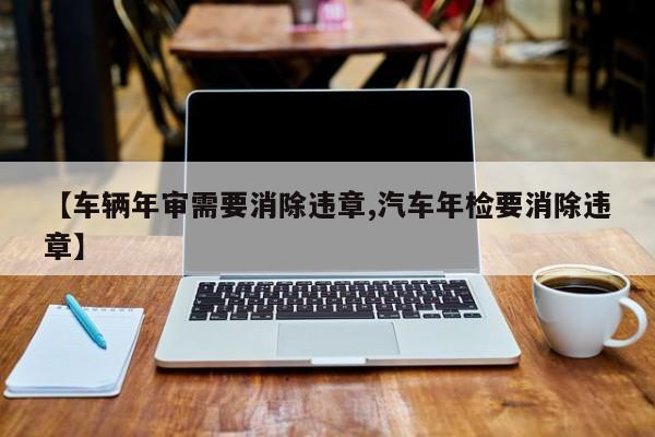 【车辆年审需要消除违章,汽车年检要消除违章】