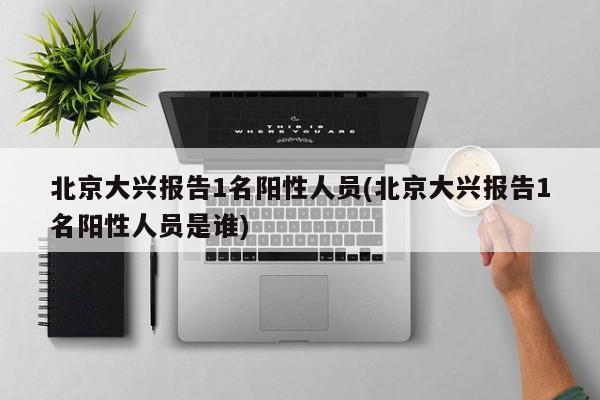 北京大兴报告1名阳性人员(北京大兴报告1名阳性人员是谁)