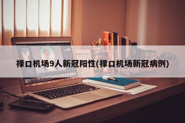 禄口机场9人新冠阳性(禄口机场新冠病例)