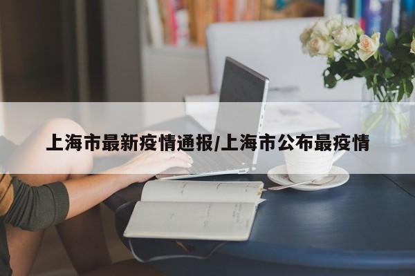 上海市最新疫情通报/上海市公布最疫情