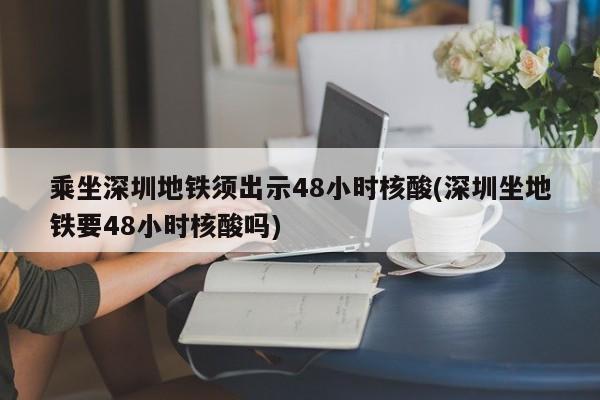 乘坐深圳地铁须出示48小时核酸(深圳坐地铁要48小时核酸吗)