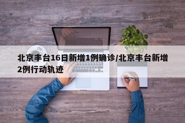 北京丰台16日新增1例确诊/北京丰台新增2例行动轨迹