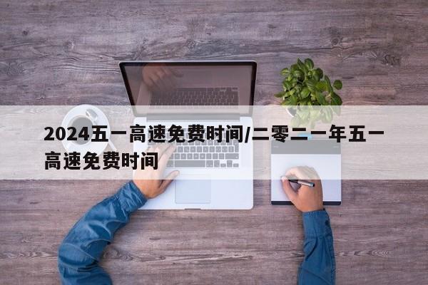 2024五一高速免费时间/二零二一年五一高速免费时间