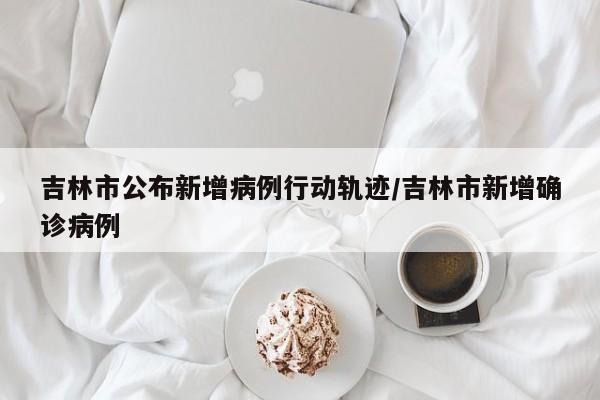 吉林市公布新增病例行动轨迹/吉林市新增确诊病例